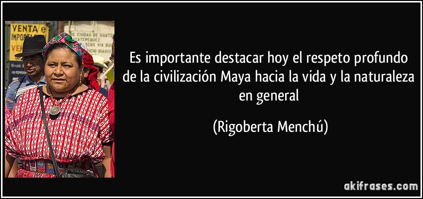 Es importante destacar hoy el respeto profundo de la civilización Maya hacia la vida y la naturaleza en general (Rigoberta Menchú)