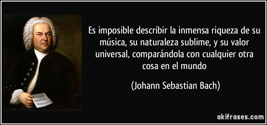 Es imposible describir la inmensa riqueza de su música, su naturaleza sublime, y su valor universal, comparándola con cualquier otra cosa en el mundo (Johann Sebastian Bach)