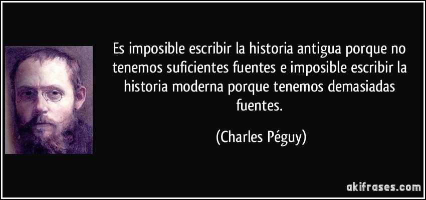 Es imposible escribir la historia antigua porque no tenemos suficientes fuentes e imposible escribir la historia moderna porque tenemos demasiadas fuentes. (Charles Péguy)
