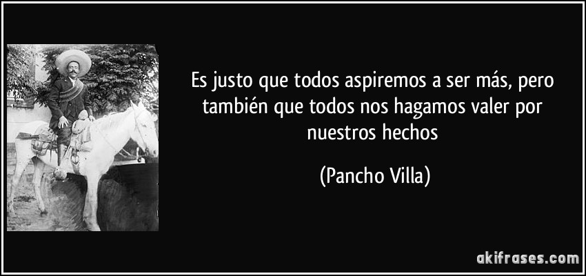 Es justo que todos aspiremos a ser más, pero también que todos nos hagamos valer por nuestros hechos (Pancho Villa)