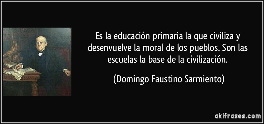 Es la educación primaria la que civiliza y desenvuelve la moral de los pueblos. Son las escuelas la base de la civilización. (Domingo Faustino Sarmiento)