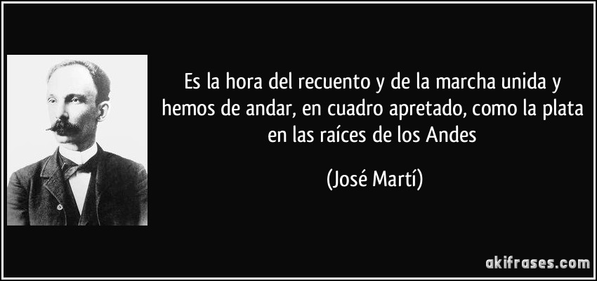 Es la hora del recuento y de la marcha unida y hemos de andar, en cuadro apretado, como la plata en las raíces de los Andes (José Martí)