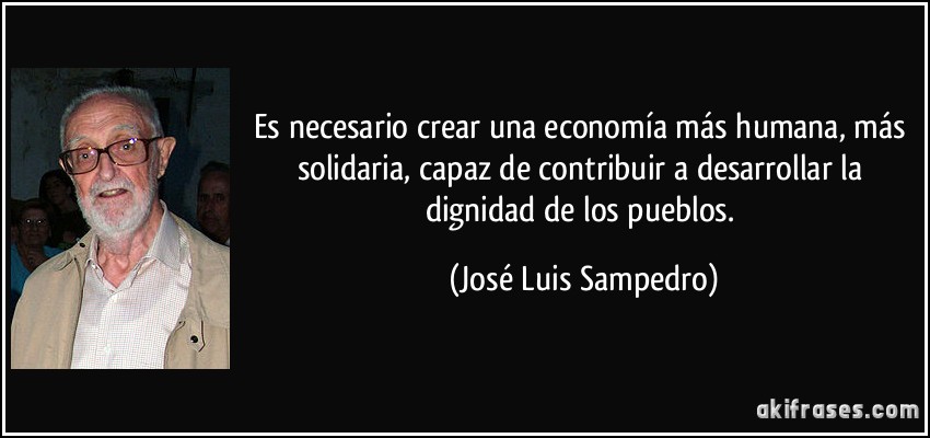 Es necesario crear una economía más humana, más solidaria, capaz de contribuir a desarrollar la dignidad de los pueblos. (José Luis Sampedro)