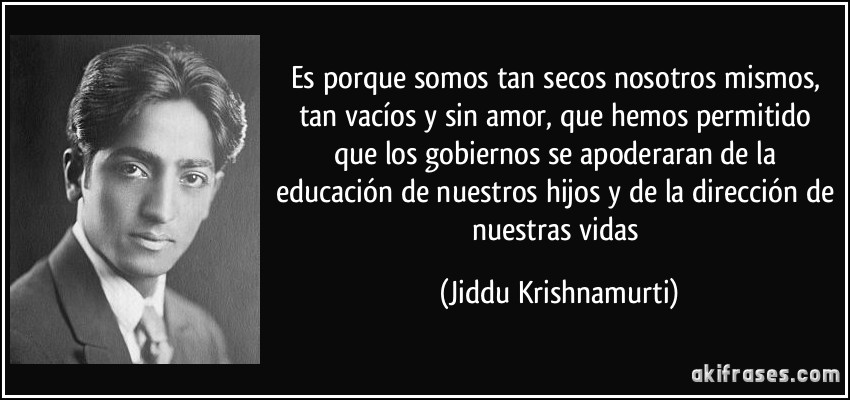 Es porque somos tan secos nosotros mismos, tan vacíos y sin amor, que hemos permitido que los gobiernos se apoderaran de la educación de nuestros hijos y de la dirección de nuestras vidas (Jiddu Krishnamurti)