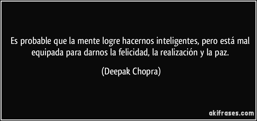 Es probable que la mente logre hacernos inteligentes, pero está mal equipada para darnos la felicidad, la realización y la paz. (Deepak Chopra)