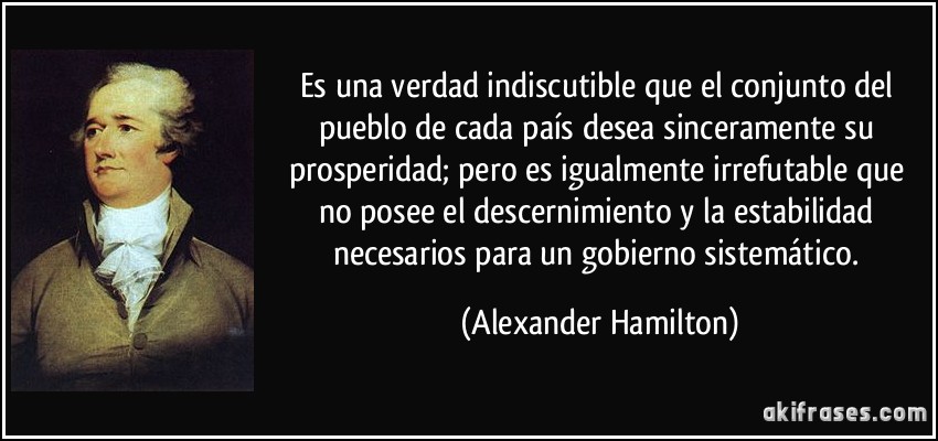 Es una verdad indiscutible que el conjunto del pueblo de cada país desea sinceramente su prosperidad; pero es igualmente irrefutable que no posee el descernimiento y la estabilidad necesarios para un gobierno sistemático. (Alexander Hamilton)