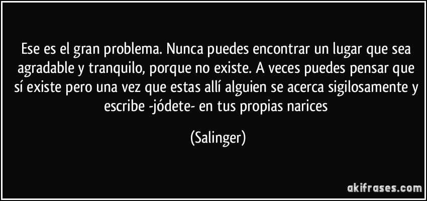 Ese es el gran problema. Nunca puedes encontrar un lugar que sea agradable y tranquilo, porque no existe. A veces puedes pensar que sí existe pero una vez que estas allí alguien se acerca sigilosamente y escribe -jódete- en tus propias narices (Salinger)