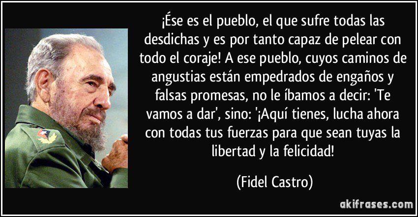¡Ése es el pueblo, el que sufre todas las desdichas y es por tanto capaz de pelear con todo el coraje! A ese pueblo, cuyos caminos de angustias están empedrados de engaños y falsas promesas, no le íbamos a decir: 'Te vamos a dar', sino: '¡Aquí tienes, lucha ahora con todas tus fuerzas para que sean tuyas la libertad y la felicidad! (Fidel Castro)