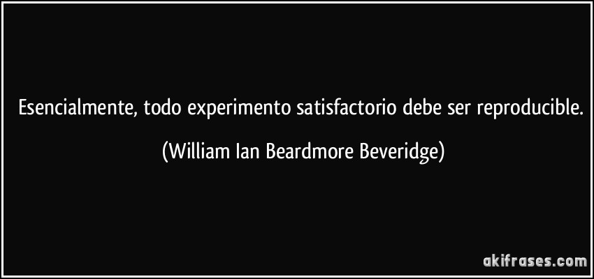 Esencialmente, todo experimento satisfactorio debe ser reproducible. (William Ian Beardmore Beveridge)