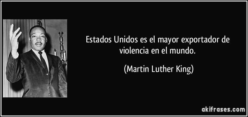 Estados Unidos es el mayor exportador de violencia en el mundo. (Martin Luther King)