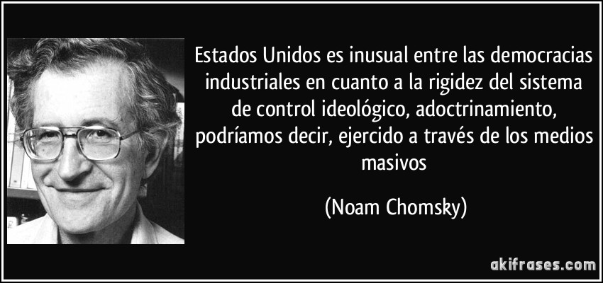 Estados Unidos es inusual entre las democracias industriales en cuanto a la rigidez del sistema de control ideológico, adoctrinamiento, podríamos decir, ejercido a través de los medios masivos (Noam Chomsky)