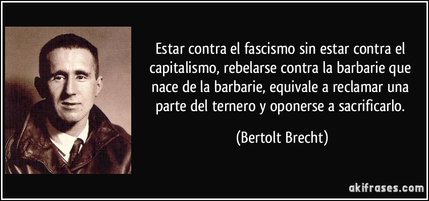 Estar contra el fascismo sin estar contra el capitalismo, rebelarse contra la barbarie que nace de la barbarie, equivale a reclamar una parte del ternero y oponerse a sacrificarlo. (Bertolt Brecht)