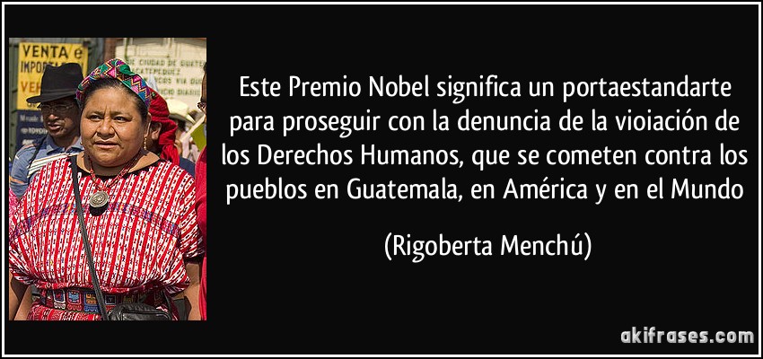 Este Premio Nobel significa un portaestandarte para proseguir con la denuncia de la vioiación de los Derechos Humanos, que se cometen contra los pueblos en Guatemala, en América y en el Mundo (Rigoberta Menchú)