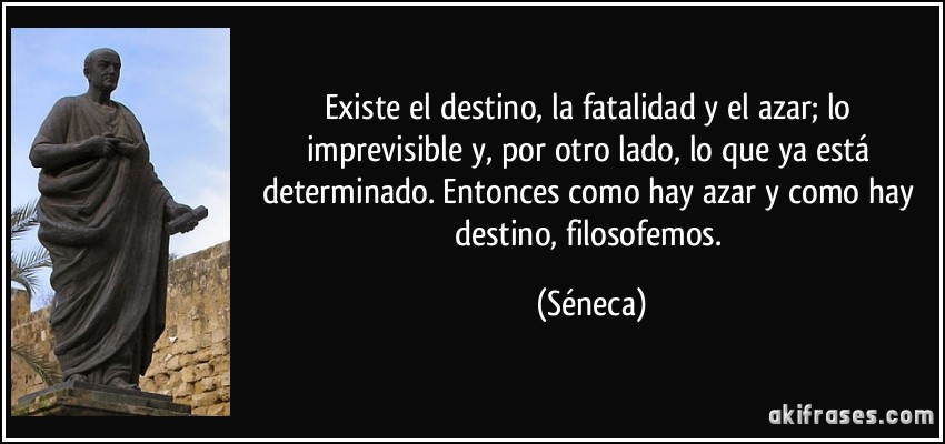 Existe el destino, la fatalidad y el azar; lo imprevisible y, por otro lado, lo que ya está determinado. Entonces como hay azar y como hay destino, filosofemos. (Séneca)