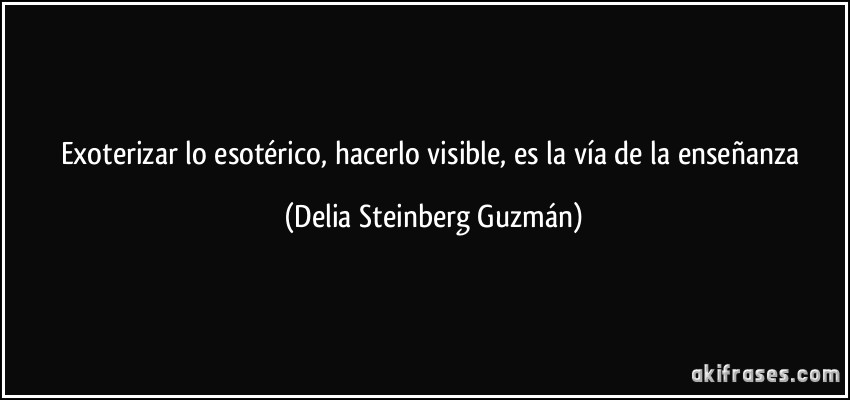 Exoterizar lo esotérico, hacerlo visible, es la vía de la enseñanza (Delia Steinberg Guzmán)