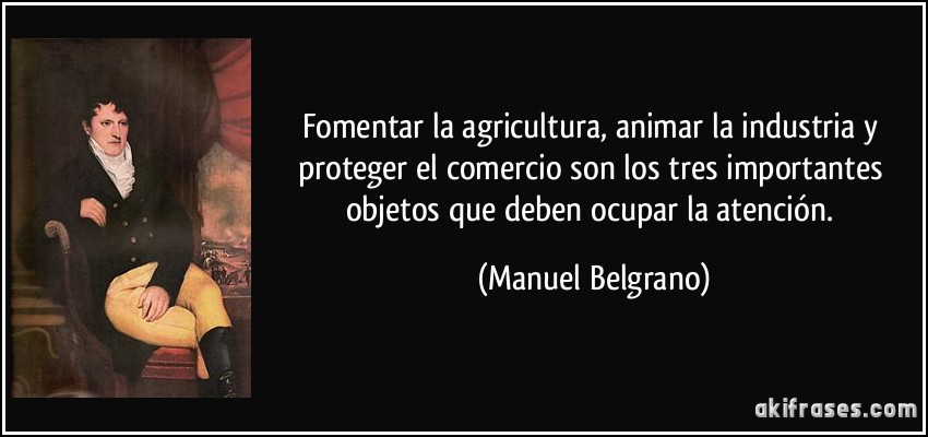 Fomentar la agricultura, animar la industria y proteger el comercio son los tres importantes objetos que deben ocupar la atención. (Manuel Belgrano)