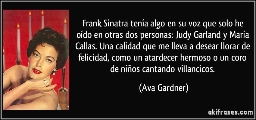 Frank Sinatra tenía algo en su voz que solo he oído en otras dos personas: Judy Garland y María Callas. Una calidad que me lleva a desear llorar de felicidad, como un atardecer hermoso o un coro de niños cantando villancicos. (Ava Gardner)