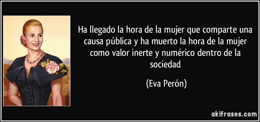 Ha llegado la hora de la mujer que comparte una causa pública y ha muerto la hora de la mujer como valor inerte y numérico dentro de la sociedad (Eva Perón)