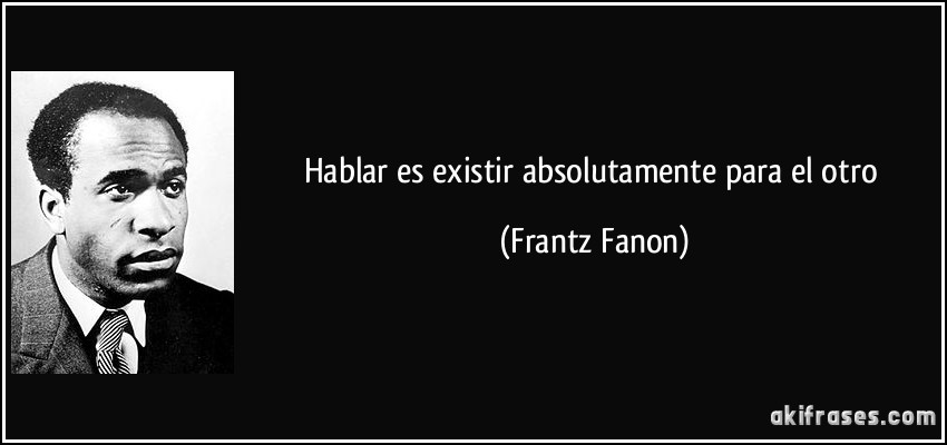 Hablar es existir absolutamente para el otro (Frantz Fanon)