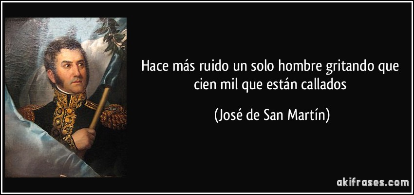 Hace más ruido un solo hombre gritando que cien mil que están callados (José de San Martín)