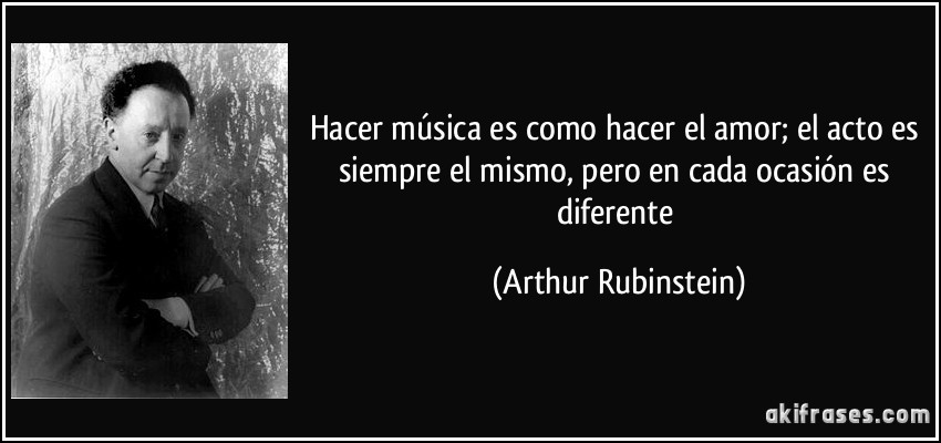 Hacer música es como hacer el amor; el acto es siempre el mismo, pero en cada ocasión es diferente (Arthur Rubinstein)