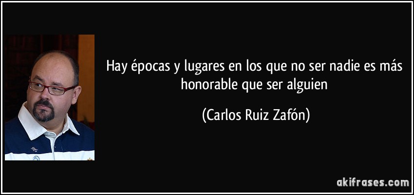 Hay épocas y lugares en los que no ser nadie es más honorable que ser alguien (Carlos Ruiz Zafón)