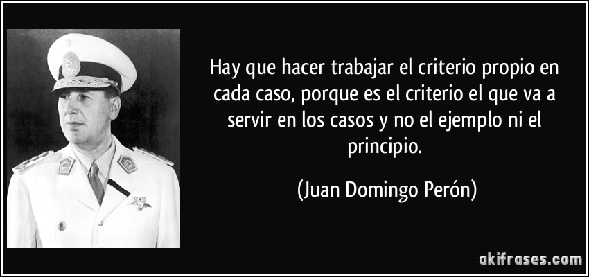 Hay que hacer trabajar el criterio propio en cada caso, porque es el criterio el que va a servir en los casos y no el ejemplo ni el principio. (Juan Domingo Perón)