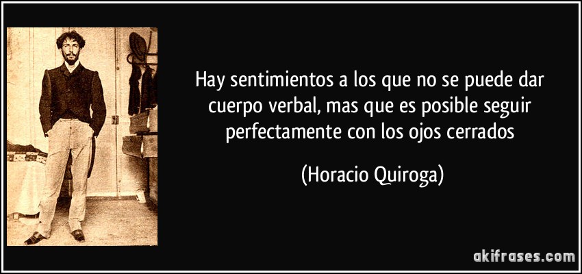 Hay sentimientos a los que no se puede dar cuerpo verbal, mas que es posible seguir perfectamente con los ojos cerrados (Horacio Quiroga)