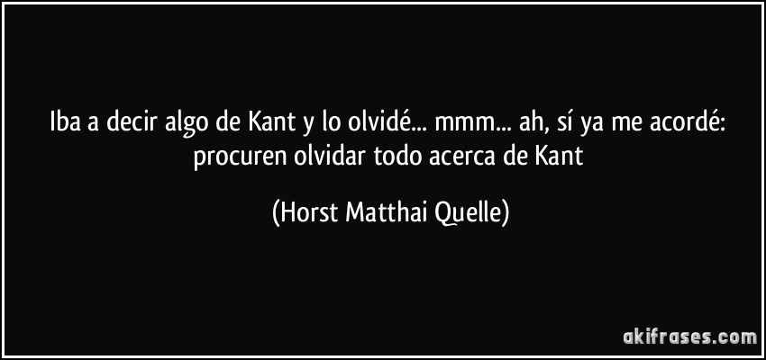 Iba a decir algo de Kant y lo olvidé... mmm... ah, sí ya me acordé: procuren olvidar todo acerca de Kant (Horst Matthai Quelle)