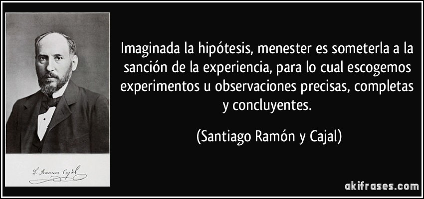 Imaginada la hipótesis, menester es someterla a la sanción de la experiencia, para lo cual escogemos experimentos u observaciones precisas, completas y concluyentes. (Santiago Ramón y Cajal)