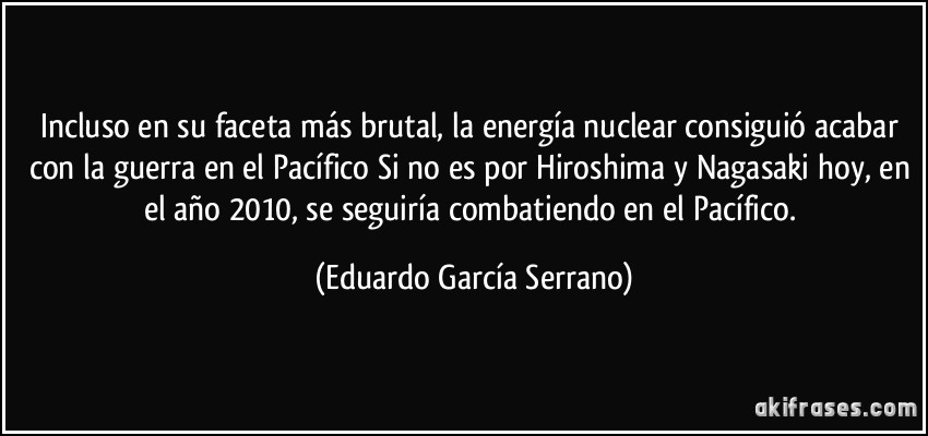 Incluso en su faceta más brutal, la energía nuclear consiguió acabar con la guerra en el Pacífico Si no es por Hiroshima y Nagasaki hoy, en el año 2010, se seguiría combatiendo en el Pacífico. (Eduardo García Serrano)
