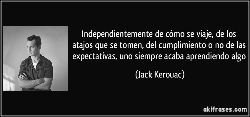 Independientemente de cómo se viaje, de los atajos que se tomen, del cumplimiento o no de las expectativas, uno siempre acaba aprendiendo algo (Jack Kerouac)