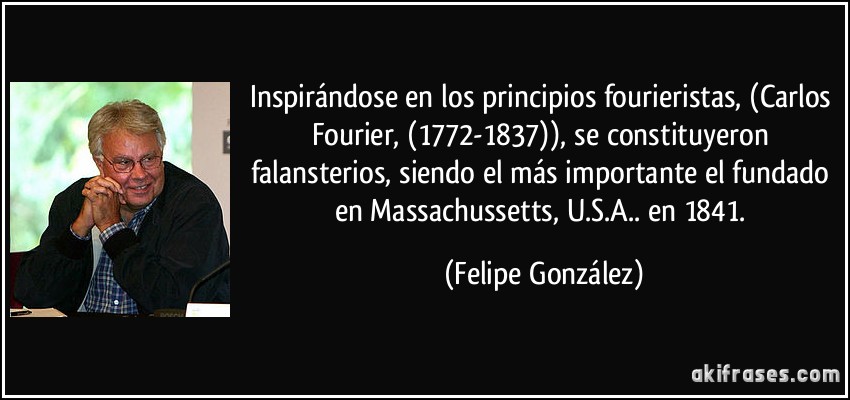 Inspirándose en los principios fourieristas, (Carlos Fourier, (1772-1837)), se constituyeron falansterios, siendo el más importante el fundado en Massachussetts, U.S.A.. en 1841. (Felipe González)