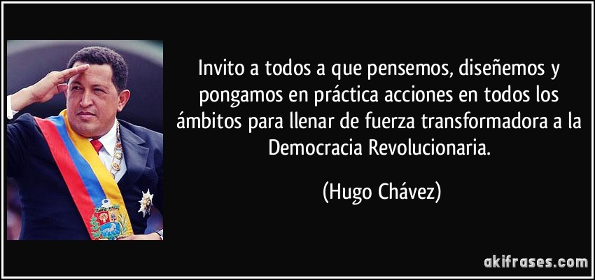 Invito a todos a que pensemos, diseñemos y pongamos en práctica acciones en todos los ámbitos para llenar de fuerza transformadora a la Democracia Revolucionaria. (Hugo Chávez)