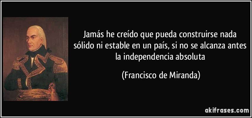 Jamás he creído que pueda construirse nada sólido ni estable en un país, si no se alcanza antes la independencia absoluta (Francisco de Miranda)