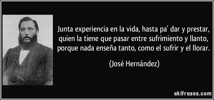 Junta experiencia en la vida, hasta pa' dar y prestar, quien la tiene que pasar entre sufrimiento y llanto, porque nada enseña tanto, como el sufrir y el llorar. (José Hernández)