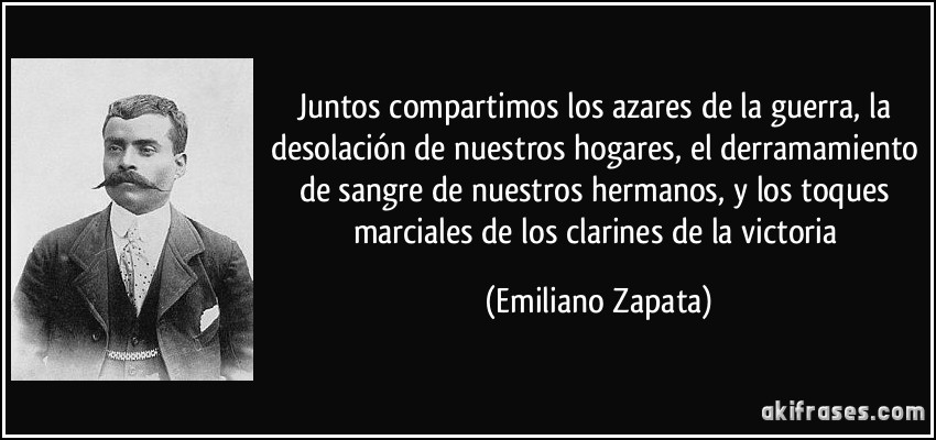 Juntos compartimos los azares de la guerra, la desolación de nuestros hogares, el derramamiento de sangre de nuestros hermanos, y los toques marciales de los clarines de la victoria (Emiliano Zapata)