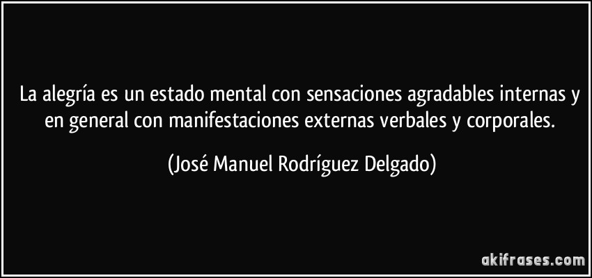 La alegría es un estado mental con sensaciones agradables internas y en general con manifestaciones externas verbales y corporales. (José Manuel Rodríguez Delgado)
