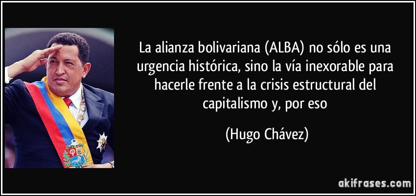 La alianza bolivariana (ALBA) no sólo es una urgencia histórica, sino la vía inexorable para hacerle frente a la crisis estructural del capitalismo y, por eso (Hugo Chávez)