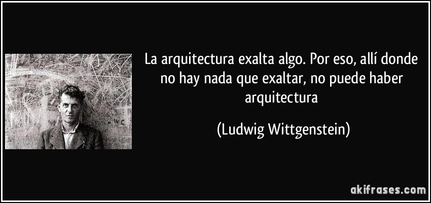 La arquitectura exalta algo. Por eso, allí donde no hay nada que exaltar, no puede haber arquitectura (Ludwig Wittgenstein)