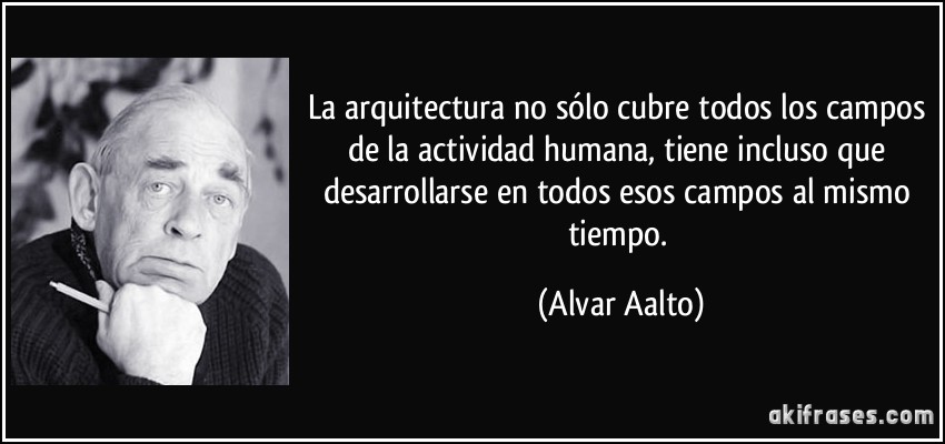 La arquitectura no sólo cubre todos los campos de la actividad humana, tiene incluso que desarrollarse en todos esos campos al mismo tiempo. (Alvar Aalto)