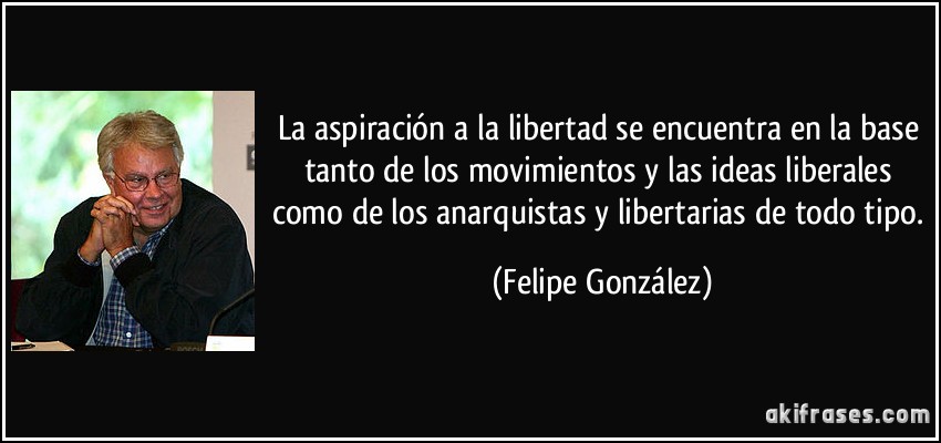 La aspiración a la libertad se encuentra en la base tanto de los movimientos y las ideas liberales como de los anarquistas y libertarias de todo tipo. (Felipe González)