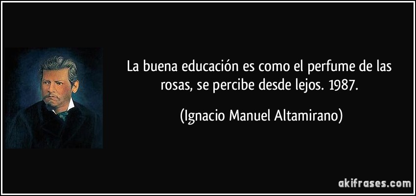 La buena educación es como el perfume de las rosas, se percibe desde lejos. 1987. (Ignacio Manuel Altamirano)
