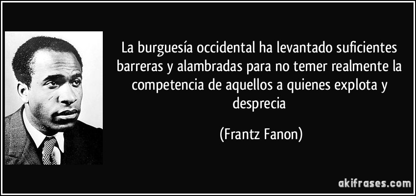 La burguesía occidental ha levantado suficientes barreras y alambradas para no temer realmente la competencia de aquellos a quienes explota y desprecia (Frantz Fanon)