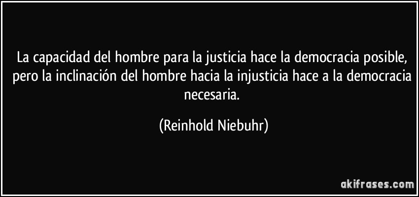 La capacidad del hombre para la justicia hace la democracia posible, pero la inclinación del hombre hacia la injusticia hace a la democracia necesaria. (Reinhold Niebuhr)