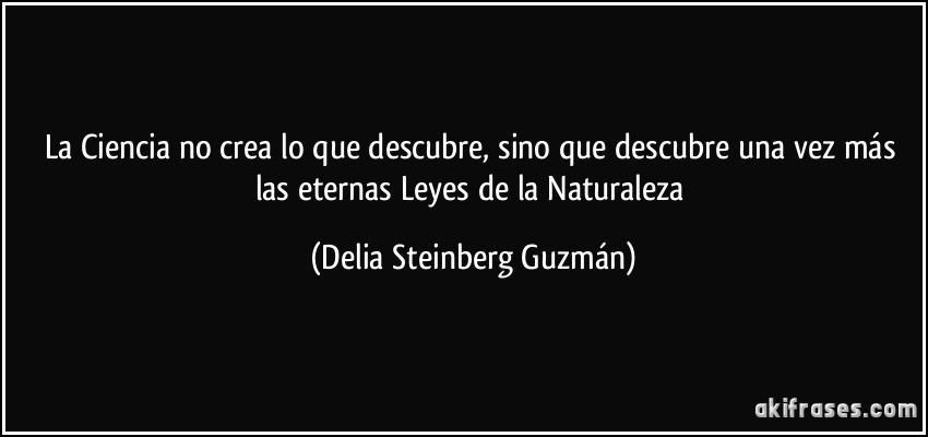 La Ciencia no crea lo que descubre, sino que descubre una vez más las eternas Leyes de la Naturaleza (Delia Steinberg Guzmán)
