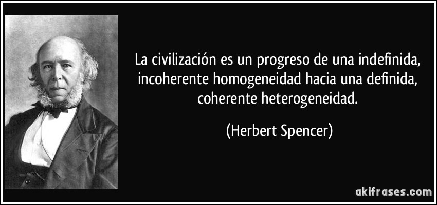 La civilización es un progreso de una indefinida, incoherente homogeneidad hacia una definida, coherente heterogeneidad. (Herbert Spencer)