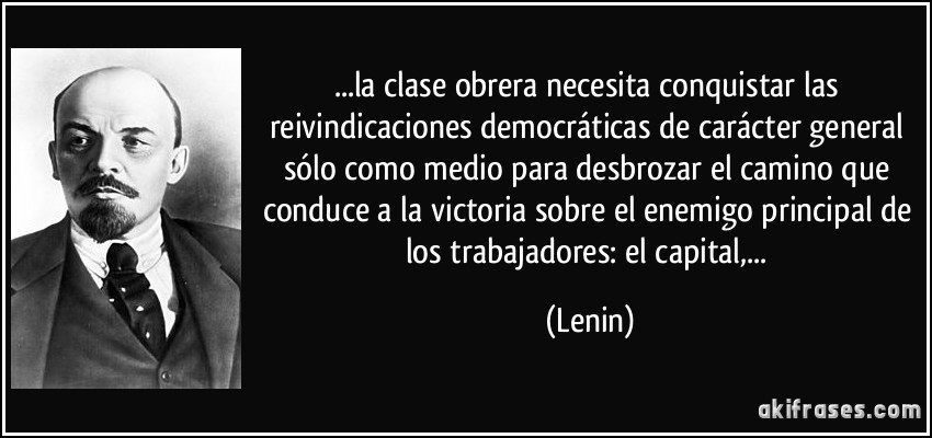 ...la clase obrera necesita conquistar las reivindicaciones democráticas de carácter general sólo como medio para desbrozar el camino que conduce a la victoria sobre el enemigo principal de los trabajadores: el capital,... (Lenin)