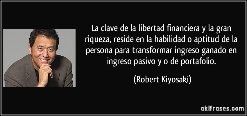 La clave de la libertad financiera y la gran riqueza, reside en la habilidad o aptitud de la persona para transformar ingreso ganado en ingreso pasivo y/o de portafolio. (Robert Kiyosaki)