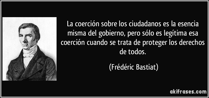 La coerción sobre los ciudadanos es la esencia misma del gobierno, pero sólo es legítima esa coerción cuando se trata de proteger los derechos de todos. (Frédéric Bastiat)